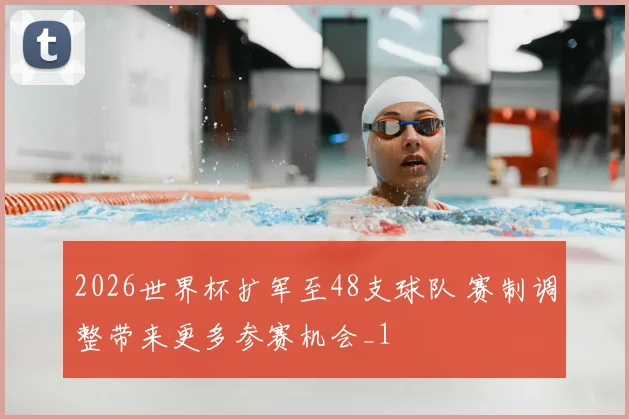 2026世界杯扩军至48支球队 赛制调整带来更多参赛机会_1