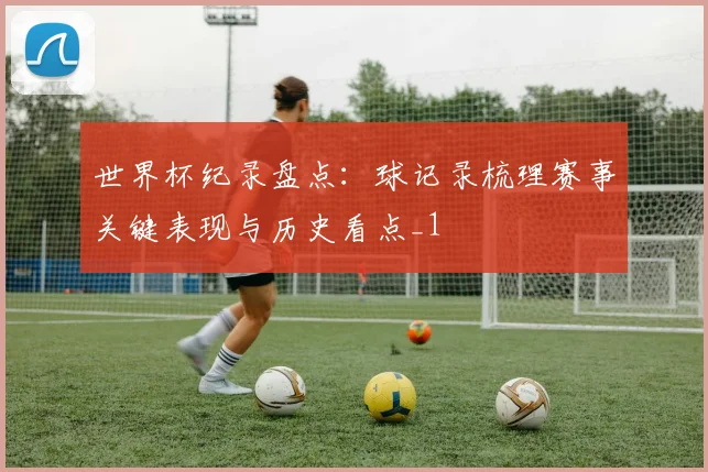 世界杯纪录盘点:球记录梳理赛事关键表现与历史看点_1