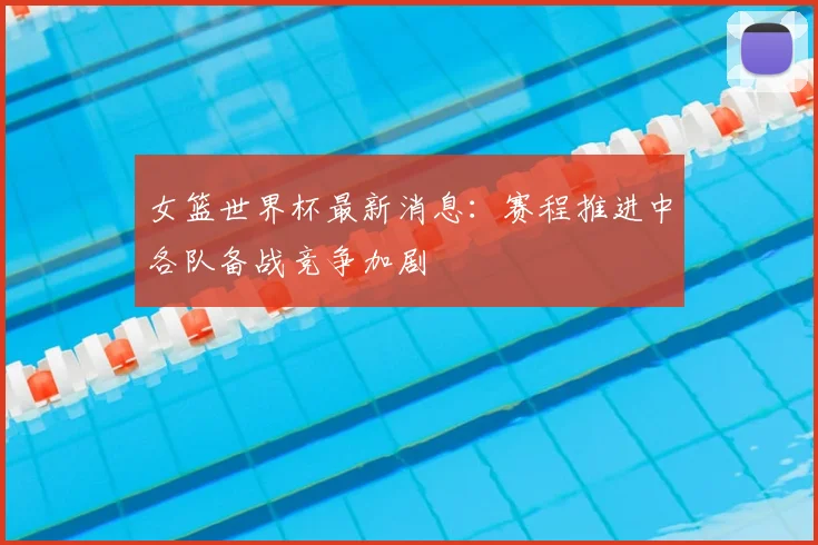女篮世界杯最新消息：赛程推进中各队备战竞争加剧