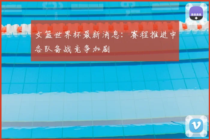 女篮世界杯最新消息:赛程推进中各队备战竞争加剧